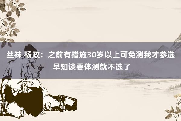 丝袜 杨政：之前有措施30岁以上可免测我才参选 早知谈要体测就不选了