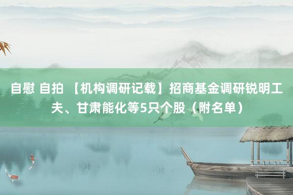 自慰 自拍 【机构调研记载】招商基金调研锐明工夫、甘肃能化等5只个股（附名单）