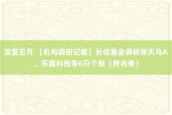 深爱五月 【机构调研记载】长信基金调研深天马A、乐鑫科技等6只个股（附名单）