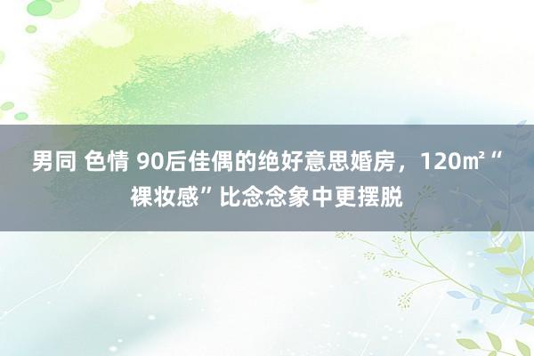 男同 色情 90后佳偶的绝好意思婚房，120㎡“裸妆感”比念念象中更摆脱