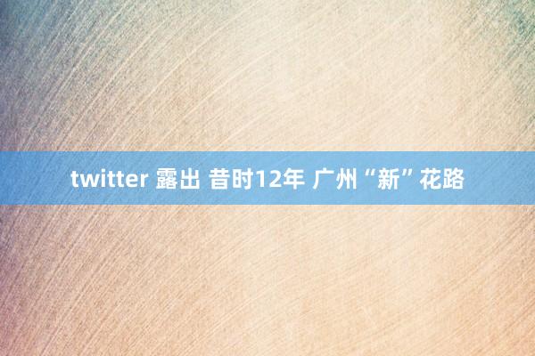 twitter 露出 昔时12年 广州“新”花路