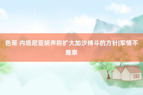 色哥 内塔尼亚胡声称扩大加沙搏斗的方针|军情不雅察