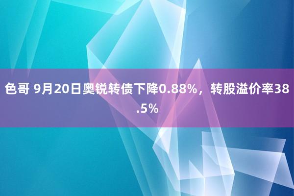 色哥 9月20日奥锐转债下降0.88%，转股溢价率38.5%