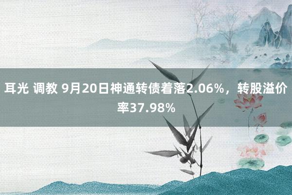 耳光 调教 9月20日神通转债着落2.06%，转股溢价率37.98%