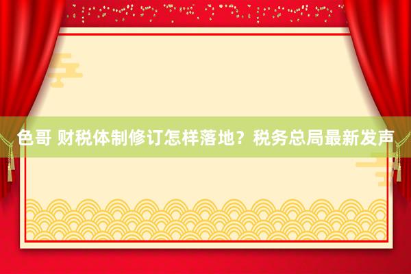 色哥 财税体制修订怎样落地？税务总局最新发声