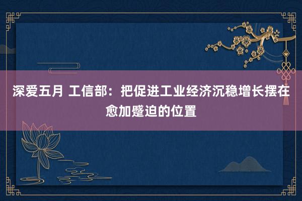 深爱五月 工信部：把促进工业经济沉稳增长摆在愈加蹙迫的位置