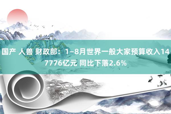 国产 人兽 财政部：1—8月世界一般大家预算收入147776亿元 同比下落2.6%