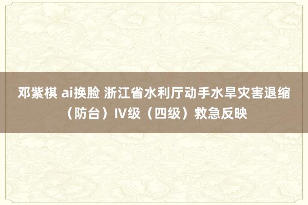 邓紫棋 ai换脸 浙江省水利厅动手水旱灾害退缩（防台）Ⅳ级（四级）救急反映