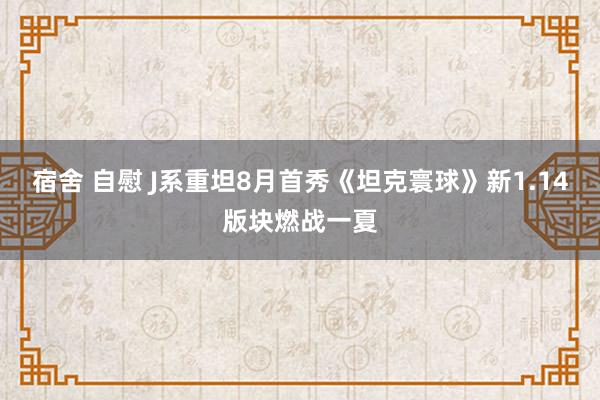 宿舍 自慰 J系重坦8月首秀《坦克寰球》新1.14版块燃战一夏