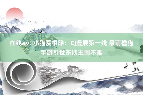 在线av. 小猫爱根除：CJ漫展第一线 最萌撸猫手游引世东谈主围不雅