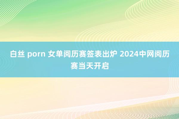 白丝 porn 女单阅历赛签表出炉 2024中网阅历赛当天开启