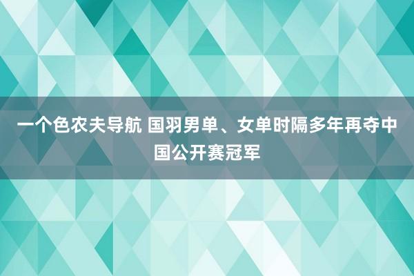 一个色农夫导航 国羽男单、女单时隔多年再夺中国公开赛冠军