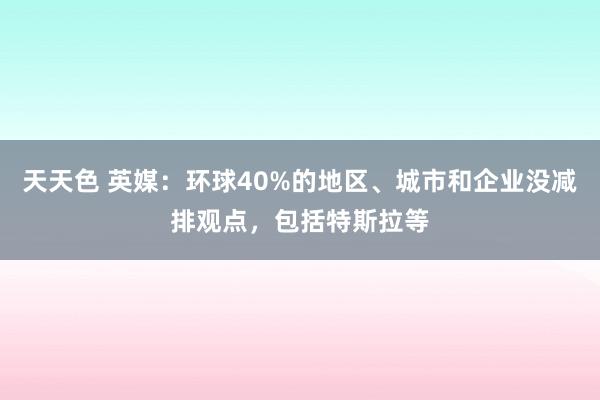 天天色 英媒：环球40%的地区、城市和企业没减排观点，包括特斯拉等