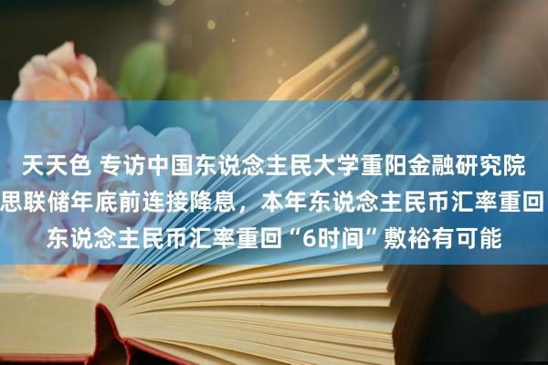 天天色 专访中国东说念主民大学重阳金融研究院院长王文：跟着好意思联储年底前连接降息，本年东说念主民币汇率重回“6时间”敷裕有可能