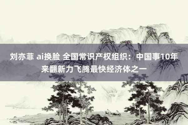 刘亦菲 ai换脸 全国常识产权组织：中国事10年来翻新力飞腾最快经济体之一