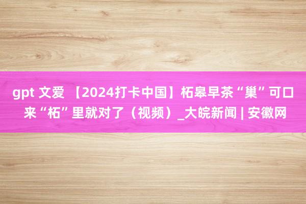 gpt 文爱 【2024打卡中国】柘皋早茶“巢”可口 来“柘”里就对了（视频）_大皖新闻 | 安徽网