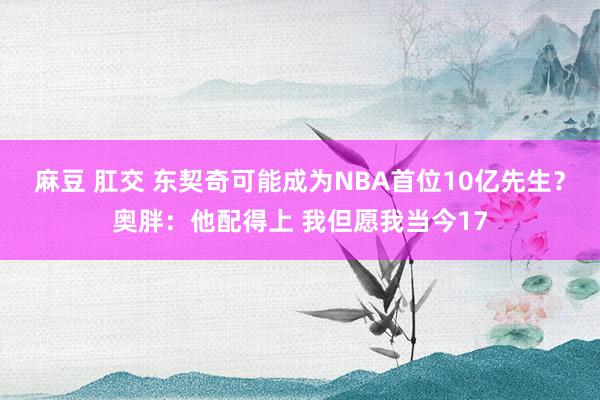 麻豆 肛交 东契奇可能成为NBA首位10亿先生？奥胖：他配得上 我但愿我当今17