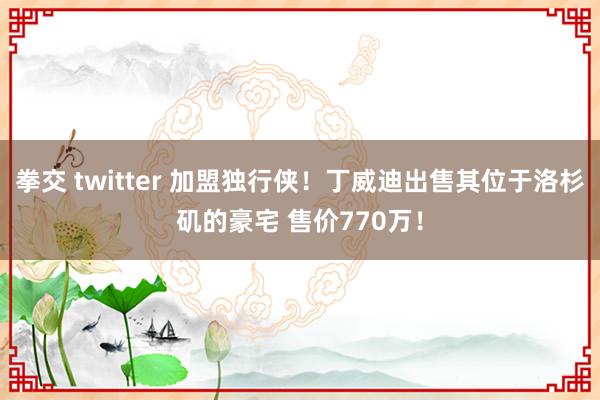 拳交 twitter 加盟独行侠！丁威迪出售其位于洛杉矶的豪宅 售价770万！