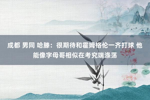 成都 男同 哈滕：很期待和霍姆格伦一齐打球 他能像字母哥相似在考究端涤荡