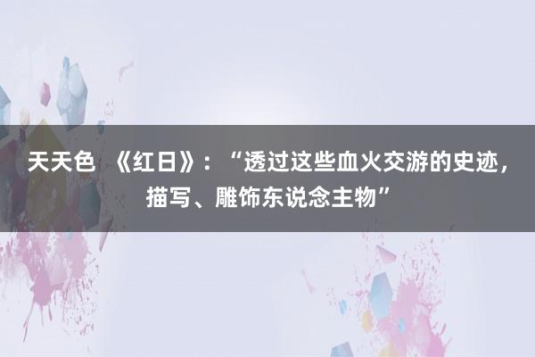 天天色  《红日》：“透过这些血火交游的史迹，描写、雕饰东说念主物”