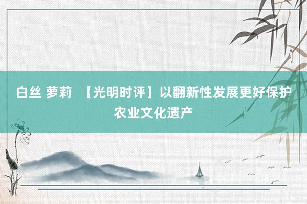 白丝 萝莉  【光明时评】以翻新性发展更好保护农业文化遗产