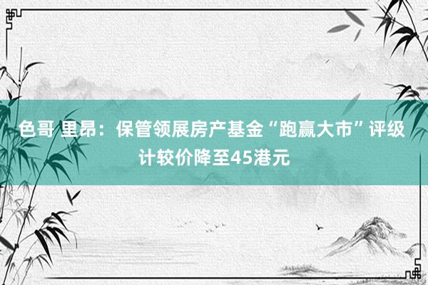 色哥 里昂：保管领展房产基金“跑赢大市”评级 计较价降至45港元