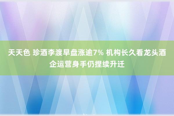 天天色 珍酒李渡早盘涨逾7% 机构长久看龙头酒企运营身手仍捏续升迁