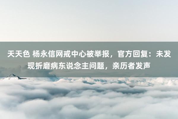 天天色 杨永信网戒中心被举报，官方回复：未发现折磨病东说念主问题，亲历者发声