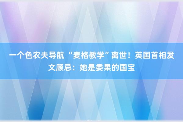 一个色农夫导航 “麦格教学”离世！英国首相发文顾忌：她是委果的国宝