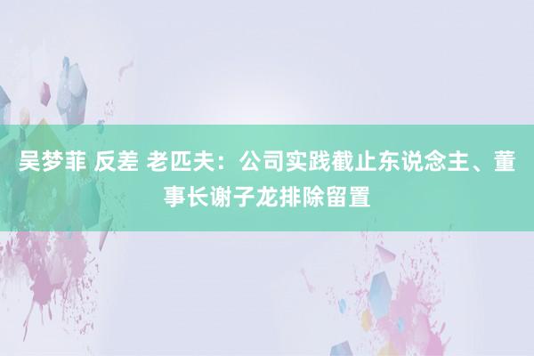 吴梦菲 反差 老匹夫：公司实践截止东说念主、董事长谢子龙排除留置