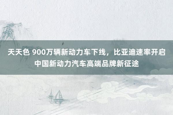 天天色 900万辆新动力车下线，比亚迪速率开启中国新动力汽车高端品牌新征途