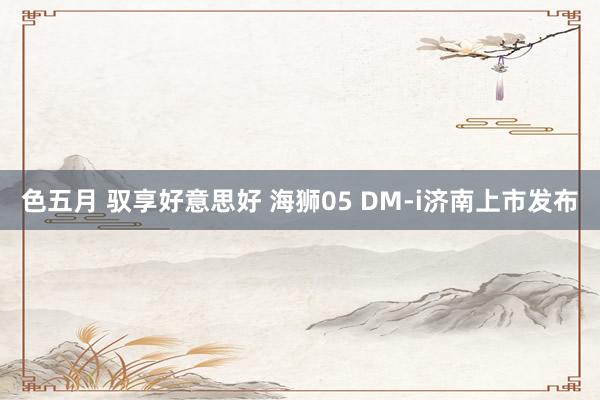 色五月 驭享好意思好 海狮05 DM-i济南上市发布