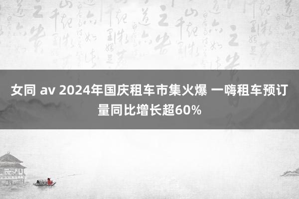 女同 av 2024年国庆租车市集火爆 一嗨租车预订量同比增长超60%