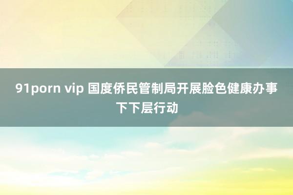 91porn vip 国度侨民管制局开展脸色健康办事下下层行动