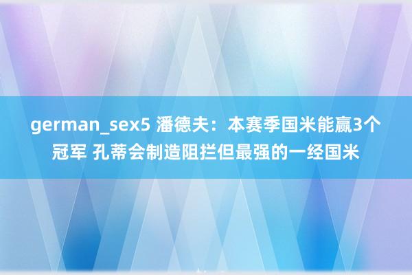 german_sex5 潘德夫：本赛季国米能赢3个冠军 孔蒂会制造阻拦但最强的一经国米