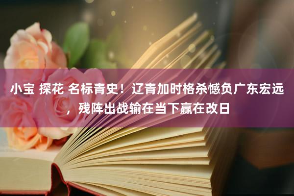 小宝 探花 名标青史！辽青加时格杀憾负广东宏远，残阵出战输在当下赢在改日