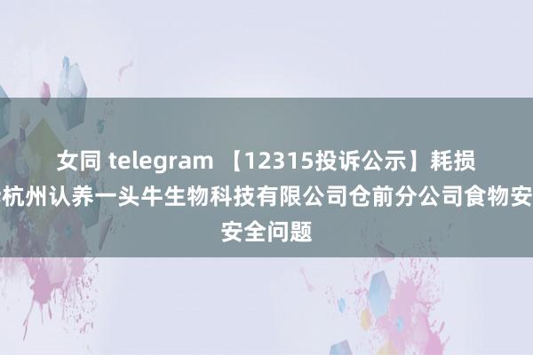 女同 telegram 【12315投诉公示】耗损者投诉杭州认养一头牛生物科技有限公司仓前分公司食物安全问题