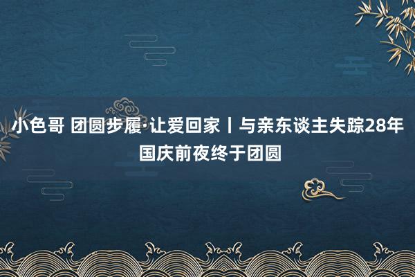 小色哥 团圆步履·让爱回家丨与亲东谈主失踪28年 国庆前夜终于团圆