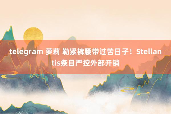 telegram 萝莉 勒紧裤腰带过苦日子！Stellantis条目严控外部开销