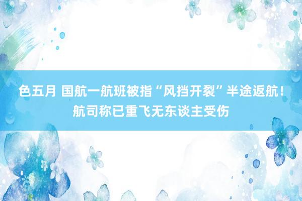 色五月 国航一航班被指“风挡开裂”半途返航！航司称已重飞无东谈主受伤