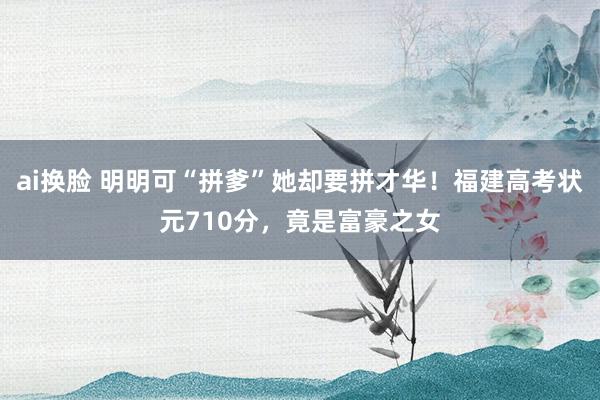 ai换脸 明明可“拼爹”她却要拼才华！福建高考状元710分，竟是富豪之女