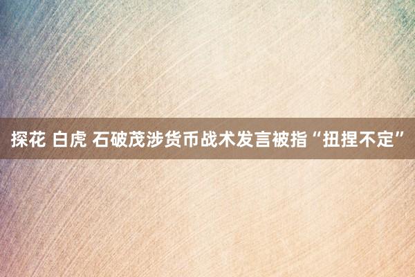 探花 白虎 石破茂涉货币战术发言被指“扭捏不定”