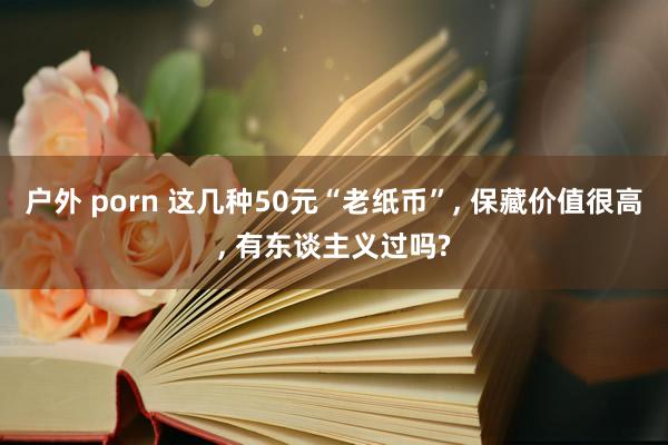 户外 porn 这几种50元“老纸币”， 保藏价值很高， 有东谈主义过吗?