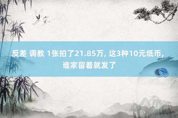 反差 调教 1张拍了21.85万， 这3种10元纸币， 谁家留着就发了