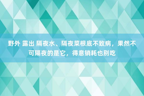 野外 露出 隔夜水、隔夜菜根底不致病，果然不可隔夜的是它，得意销耗也别吃