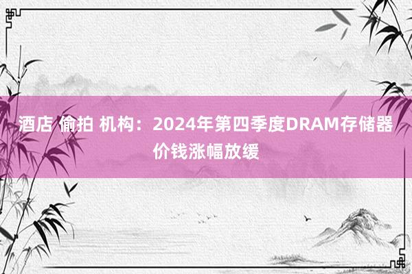 酒店 偷拍 机构：2024年第四季度DRAM存储器价钱涨幅放缓