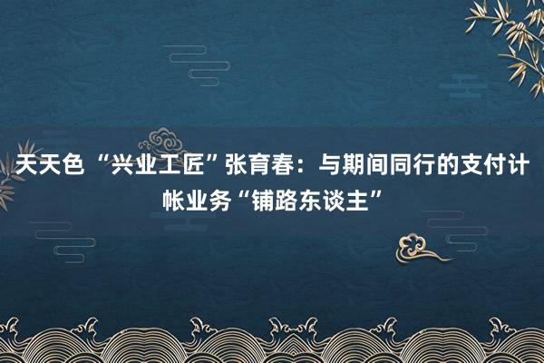 天天色 “兴业工匠”张育春：与期间同行的支付计帐业务“铺路东谈主”