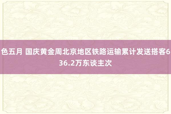 色五月 国庆黄金周北京地区铁路运输累计发送搭客636.2万东谈主次