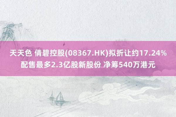 天天色 倩碧控股(08367.HK)拟折让约17.24%配售最多2.3亿股新股份 净筹540万港元