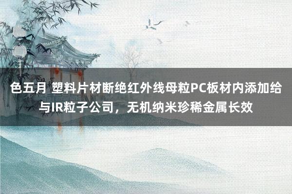 色五月 塑料片材断绝红外线母粒PC板材内添加给与IR粒子公司，无机纳米珍稀金属长效